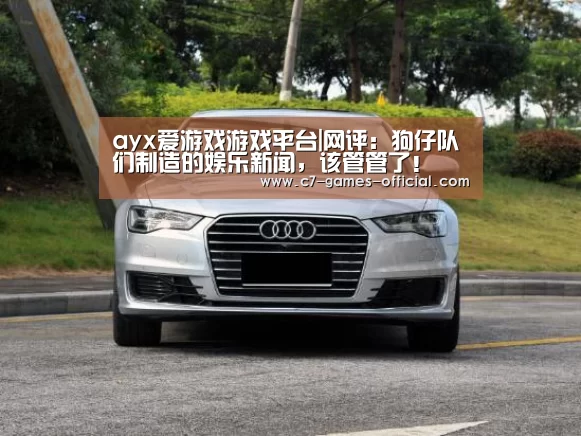 ayx爱游戏游戏平台|网评:狗仔队们制造的娱乐新闻,该管管了!(图2) ayx爱游戏游戏平台